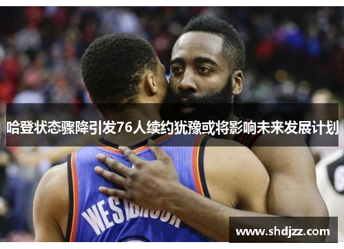 哈登状态骤降引发76人续约犹豫或将影响未来发展计划