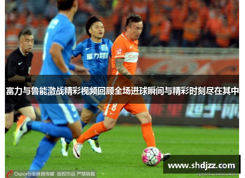 富力与鲁能激战精彩视频回顾全场进球瞬间与精彩时刻尽在其中
