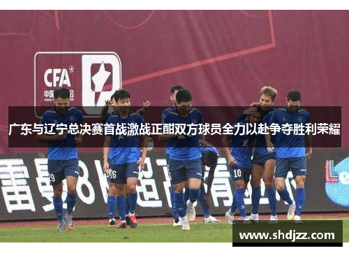 广东与辽宁总决赛首战激战正酣双方球员全力以赴争夺胜利荣耀