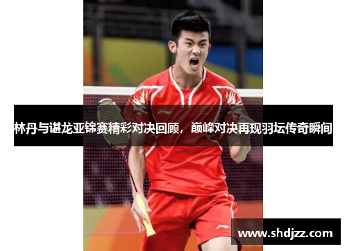 林丹与谌龙亚锦赛精彩对决回顾，巅峰对决再现羽坛传奇瞬间