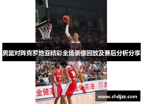 男篮对阵克罗地亚精彩全场录像回放及赛后分析分享